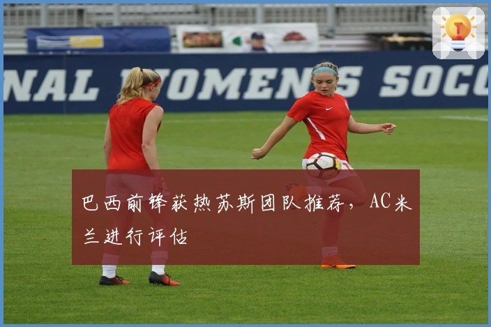 巴西前锋获热苏斯团队推荐，AC米兰进行评估