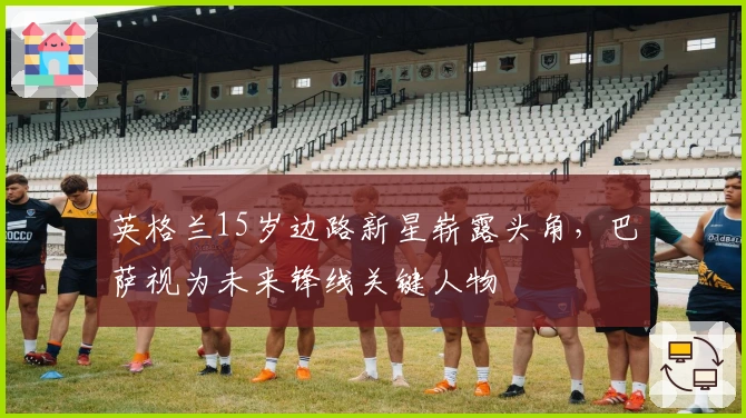 英格兰15岁边路新星崭露头角，巴萨视为未来锋线关键人物